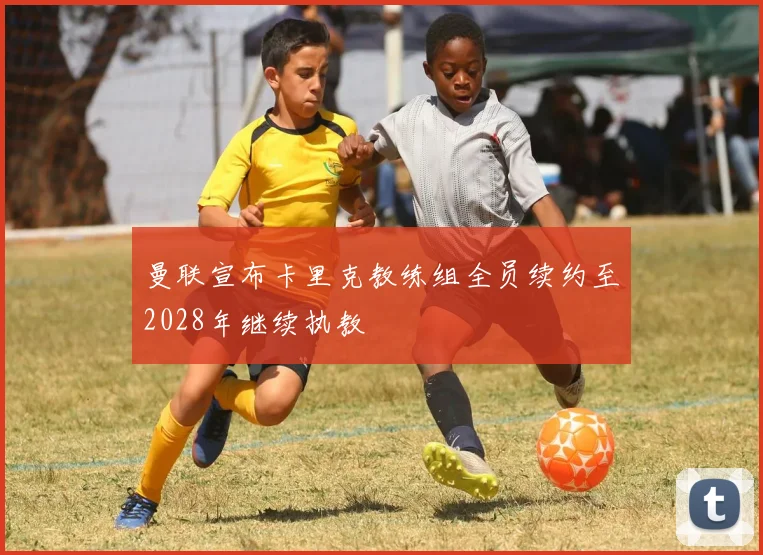 曼联宣布卡里克教练组全员续约至2028年继续执教
