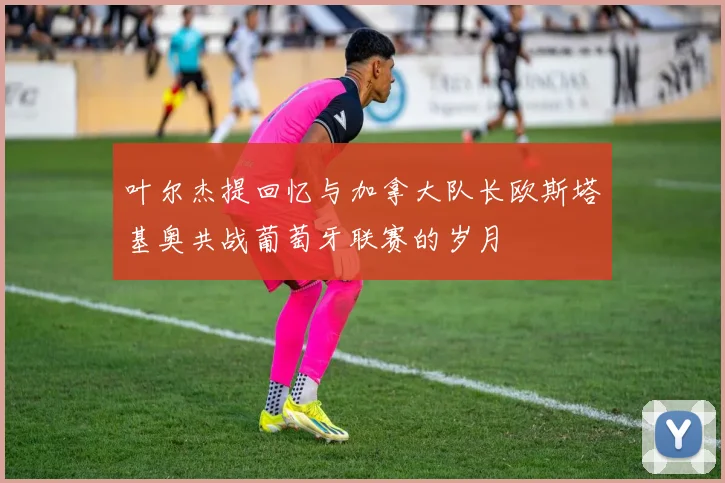 叶尔杰提回忆与加拿大队长欧斯塔基奥共战葡萄牙联赛的岁月