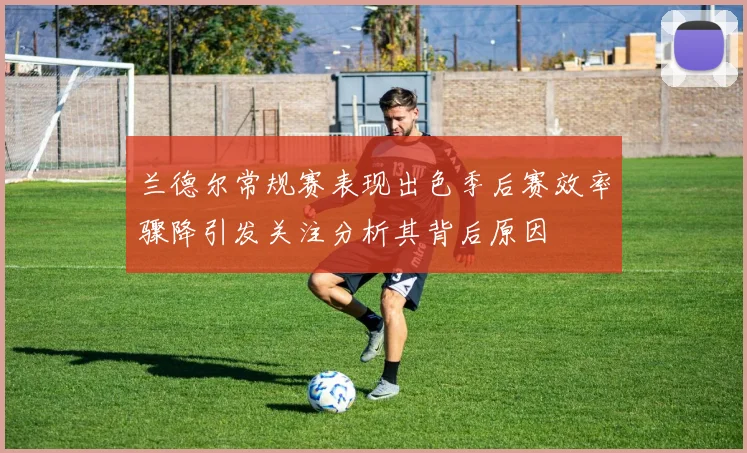 兰德尔常规赛表现出色季后赛效率骤降引发关注分析其背后原因