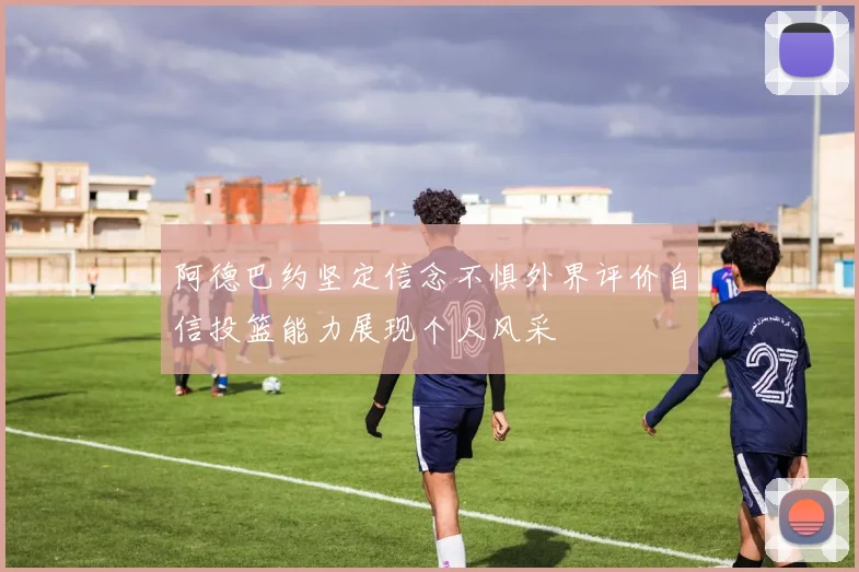 阿德巴约坚定信念不惧外界评价自信投篮能力展现个人风采
