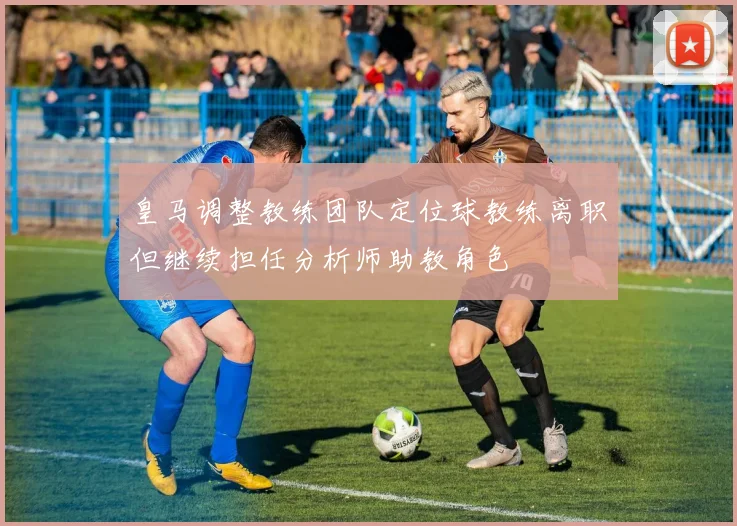 皇马调整教练团队定位球教练离职但继续担任分析师助教角色
