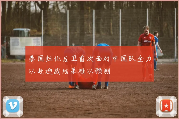 泰国归化后卫首次面对中国队全力以赴迎战结果难以预测