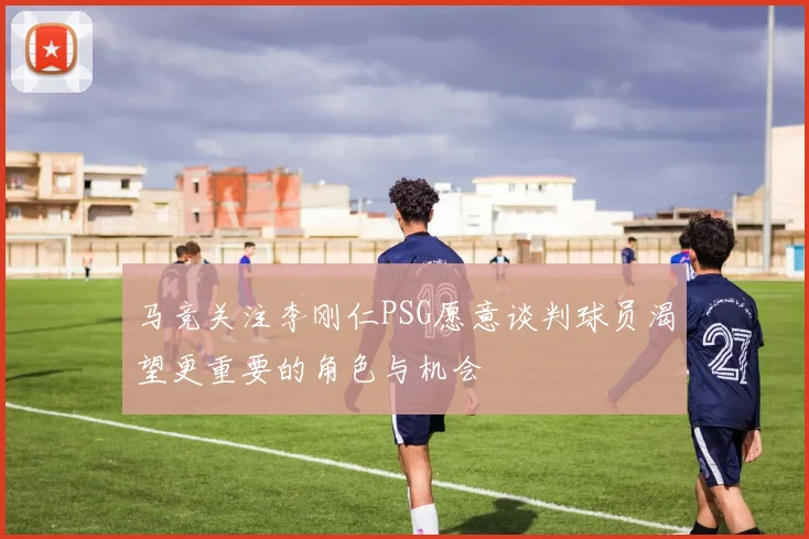 马竞关注李刚仁PSG愿意谈判球员渴望更重要的角色与机会