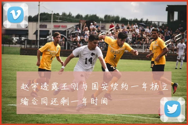 赵宇透露王刚与国安续约一年杨立瑜合同还剩一年时间