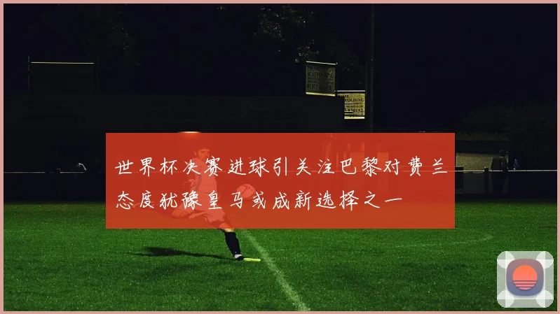 世界杯决赛进球引关注巴黎对费兰态度犹豫皇马或成新选择之一