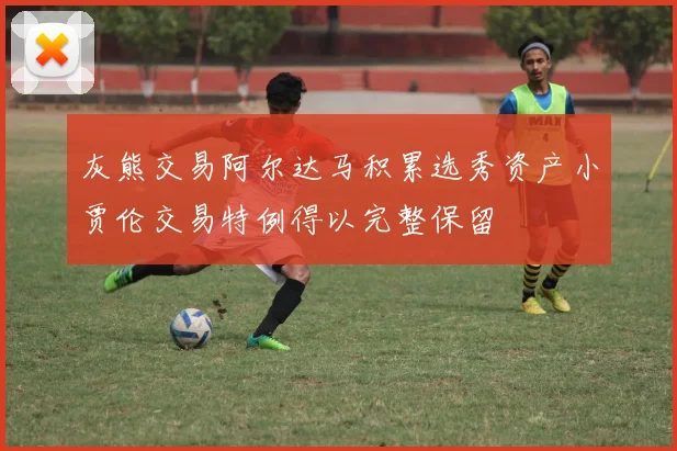 灰熊交易阿尔达马积累选秀资产小贾伦交易特例得以完整保留