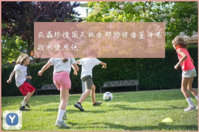 武磊珍惜国足机会邵帅将借鉴海港战术使用他