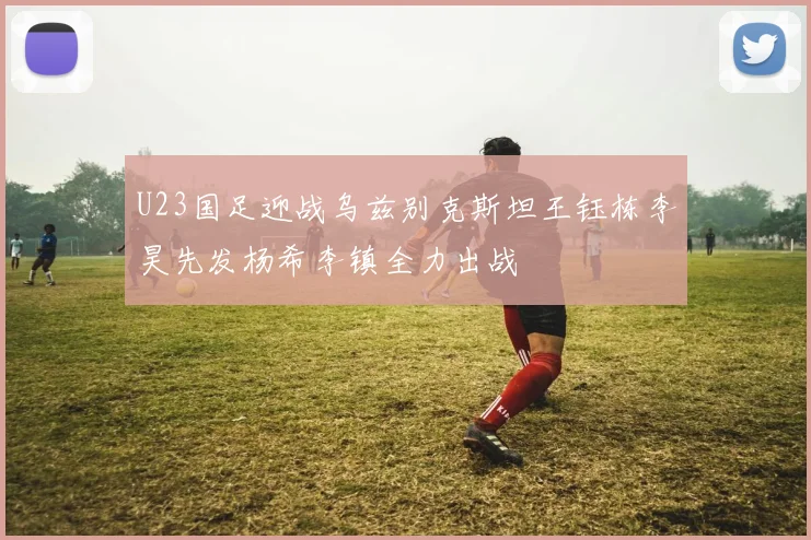 U23国足迎战乌兹别克斯坦王钰栋李昊先发杨希李镇全力出战