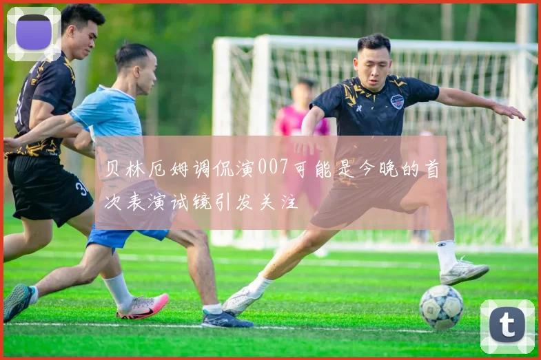 贝林厄姆调侃演007可能是今晚的首次表演试镜引发关注