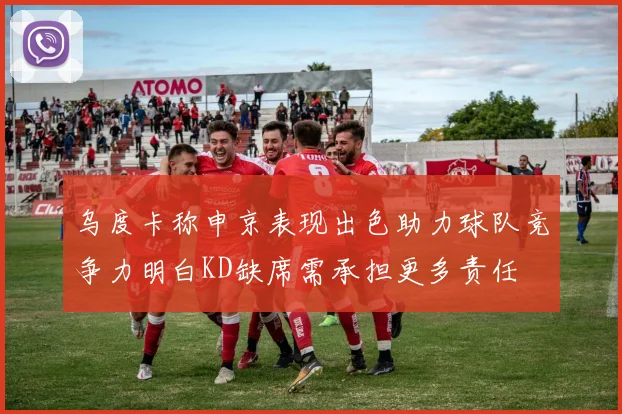 乌度卡称申京表现出色助力球队竞争力明白KD缺席需承担更多责任