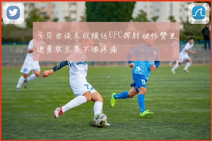 戈贝尔谈文班模仿UFC挥肘动作赞里德勇敢无畏不惧疼痛