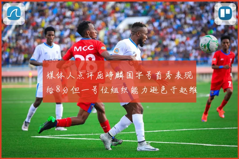 媒体人点评庞峥麟国字号首秀表现给8分但一号位组织能力逊色于赵维伦