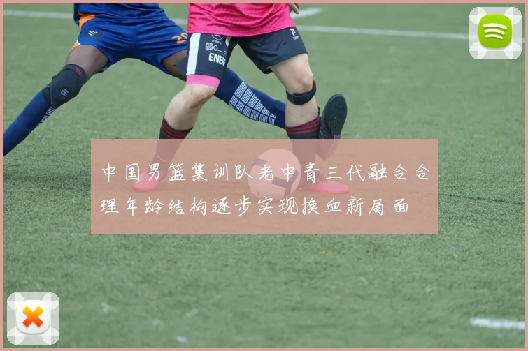 中国男篮集训队老中青三代融合合理年龄结构逐步实现换血新局面