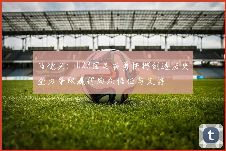 马德兴：U23国足奋勇拼搏创造历史全力争取赢得民众信任与支持