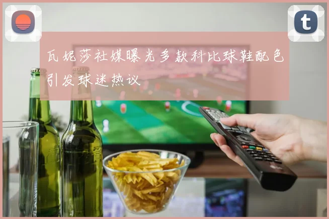 瓦妮莎社媒曝光多款科比球鞋配色引发球迷热议