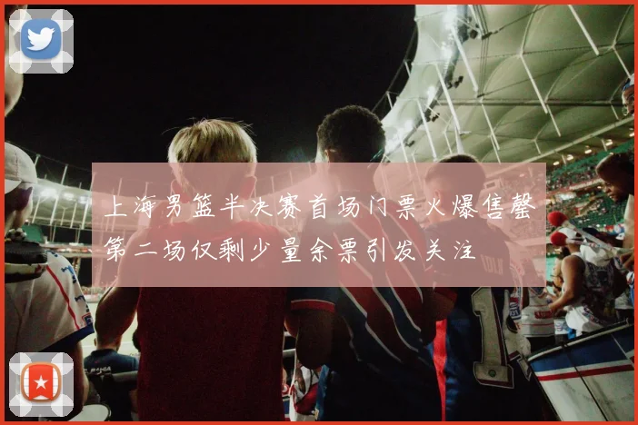 上海男篮半决赛首场门票火爆售罄第二场仅剩少量余票引发关注