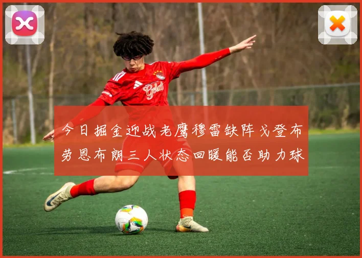 今日掘金迎战老鹰穆雷缺阵戈登布劳恩布朗三人状态回暖能否助力球队取胜