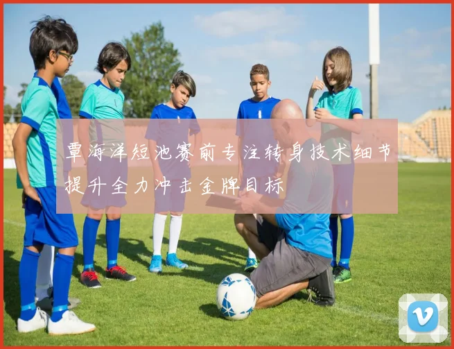 覃海洋短池赛前专注转身技术细节提升全力冲击金牌目标