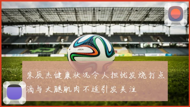 朱辰杰健康状况令人担忧发烧打点滴与大腿肌肉不适引发关注